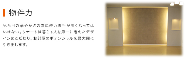 物件力：見た目の華やかさの為に使い勝手が悪くなってはいけない。リナートは暮らす人を第一に考えたデザインにこだわり、お部屋のポテンシャルを最大限に引き出します。